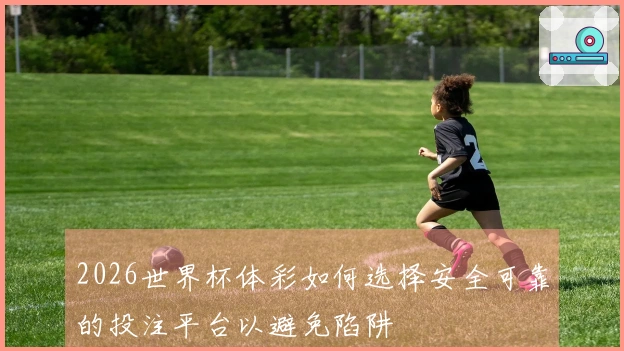 2026世界杯体彩如何选择安全可靠的投注平台以避免陷阱