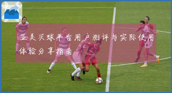亚美买球平台用户测评与实际使用体验分享指南
