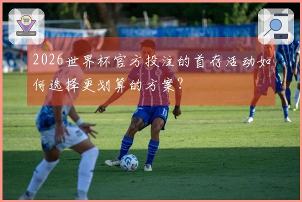 2026世界杯官方投注的首存活动如何选择更划算的方案？