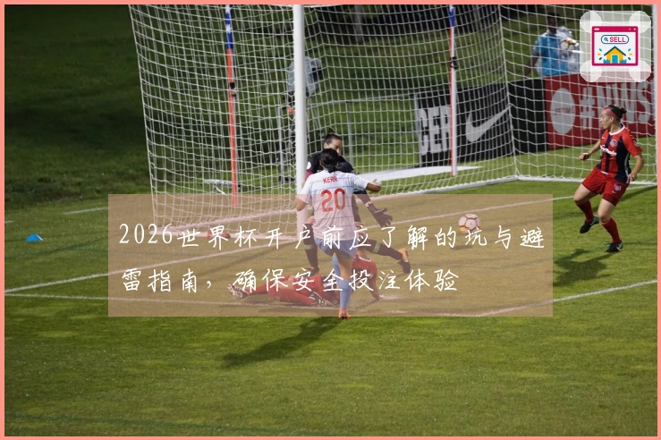 2026世界杯开户前应了解的坑与避雷指南，确保安全投注体验