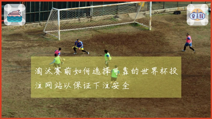 淘汰赛前如何选择可靠的世界杯投注网站以保证下注安全